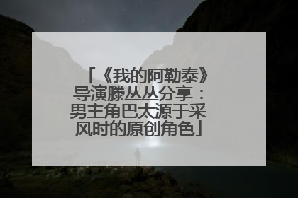 《我的阿勒泰》导演滕丛丛分享：男主角巴太源于采风时的原创角色