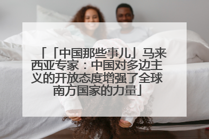 「中国那些事儿」马来西亚专家：中国对多边主义的开放态度增强了全球南方国家的力量