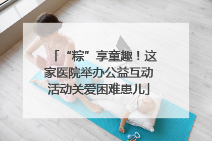 “粽”享童趣！这家医院举办公益互动活动关爱困难患儿