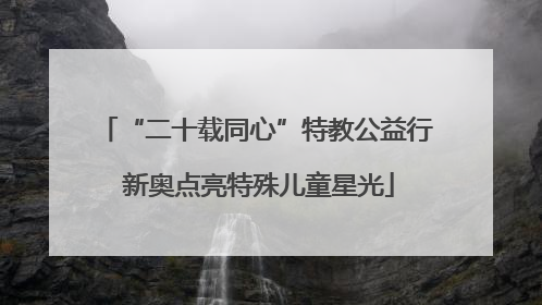 “二十载同心”特教公益行 新奥点亮特殊儿童星光
