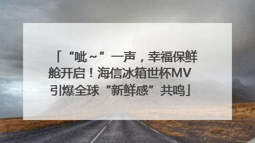 “呲～”一声，幸福保鲜舱开启！海信冰箱世杯MV引爆全球“新鲜感”共鸣