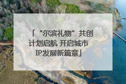 “尔滨礼物”共创计划启航 开启城市IP发展新篇章