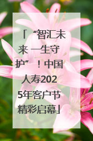 “智汇未来 一生守护”！中国人寿2025年客户节精彩启幕