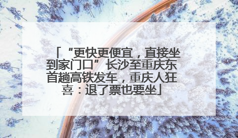 “更快更便宜，直接坐到家门口”长沙至重庆东首趟高铁发车，重庆人狂喜：退了票也要坐