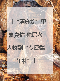“清廉粽”里裹真情 独居老人收到“专属端午礼”