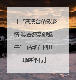 “港澳台侨叙乡情 粽香漆韵迎端午” 活动在四川邛崃举行