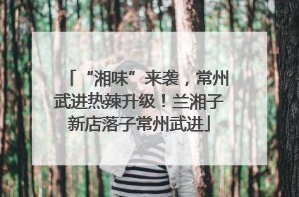 “湘味”来袭，常州武进热辣升级！兰湘子新店落子常州武进