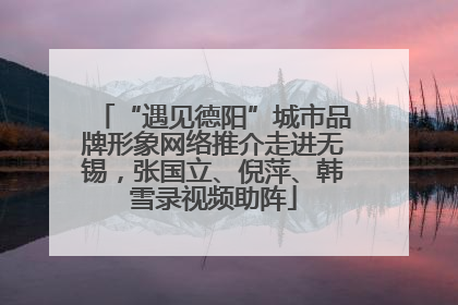 “遇见德阳”城市品牌形象网络推介走进无锡，张国立、倪萍、韩雪录视频助阵