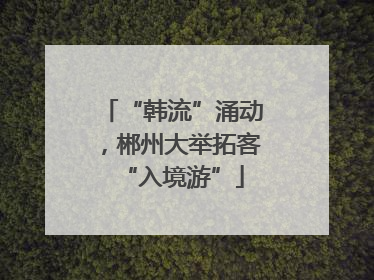 “韩流”涌动，郴州大举拓客“入境游”