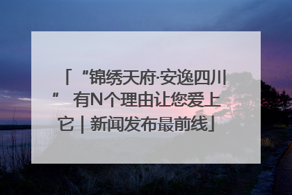 “锦绣天府·安逸四川” 有N个理由让您爱上它｜新闻发布最前线