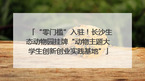 “零门槛”入驻！长沙生态动物园挂牌“动物主题大学生创新创业实践基地”
