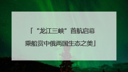 “龙江三峡”首航启幕 乘船赏中俄两国生态之美