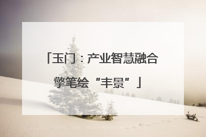 玉门：产业智慧融合 擎笔绘“丰景”