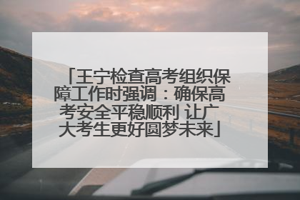 王宁检查高考组织保障工作时强调：确保高考安全平稳顺利 让广大考生更好圆梦未来