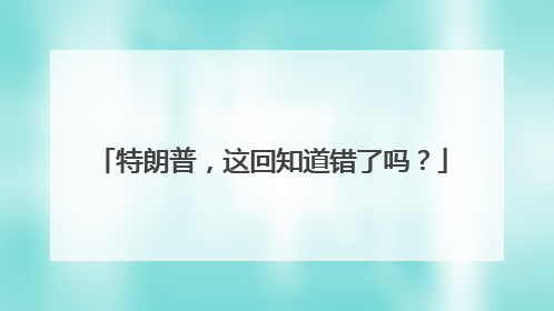 特朗普，这回知道错了吗？