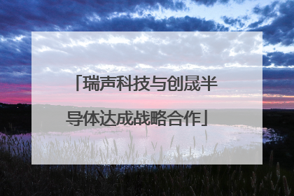 瑞声科技与创晟半导体达成战略合作