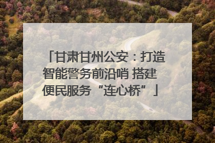 甘肃甘州公安：打造智能警务前沿哨 搭建便民服务“连心桥”