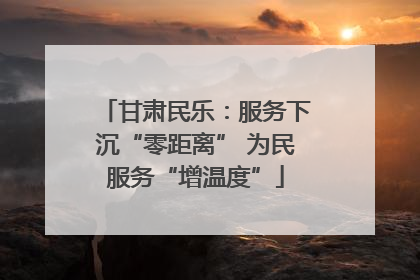 甘肃民乐：服务下沉“零距离” 为民服务“增温度”