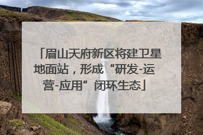 眉山天府新区将建卫星地面站，形成“研发-运营-应用”闭环生态