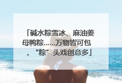 碱水粽雪冰、麻油姜母鸭粽……万物皆可包，“粽”头戏创意多