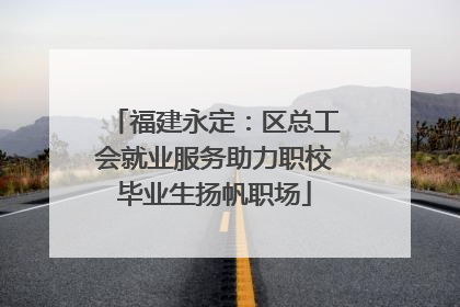 福建永定：区总工会就业服务助力职校毕业生扬帆职场