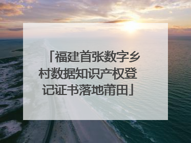 福建首张数字乡村数据知识产权登记证书落地莆田