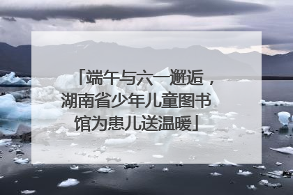 端午与六一邂逅，湖南省少年儿童图书馆为患儿送温暖