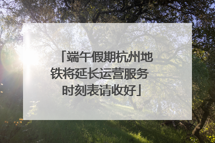端午假期杭州地铁将延长运营服务 时刻表请收好