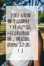 美白淡斑哪个品牌好？什么产品可以有效祛斑，斑点肌的热门之选！