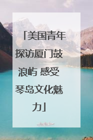 美国青年探访厦门鼓浪屿 感受琴岛文化魅力