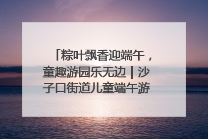 粽叶飘香迎端午，童趣游园乐无边｜沙子口街道儿童端午游园活动圆满落幕