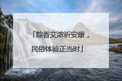 粽香艾浓祈安康，民俗体验正当时