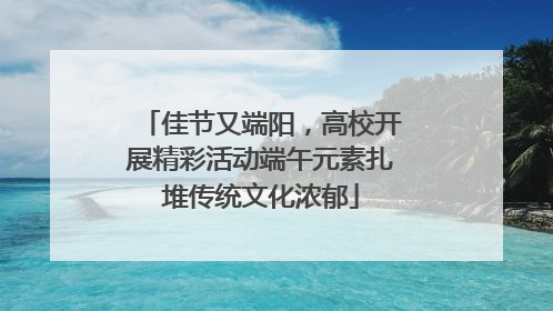 佳节又端阳，高校开展精彩活动端午元素扎堆传统文化浓郁