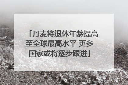 丹麦将退休年龄提高至全球最高水平 更多国家或将逐步跟进