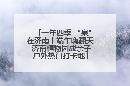 一年四季 “泉”在济南丨端午嗨翻天 济南植物园成亲子户外热门打卡地