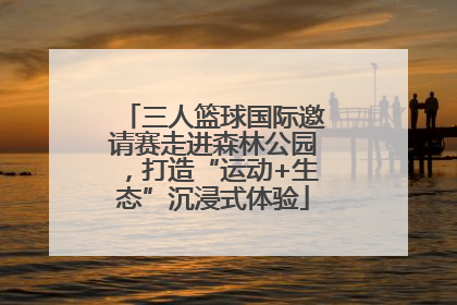 三人篮球国际邀请赛走进森林公园，打造“运动+生态”沉浸式体验