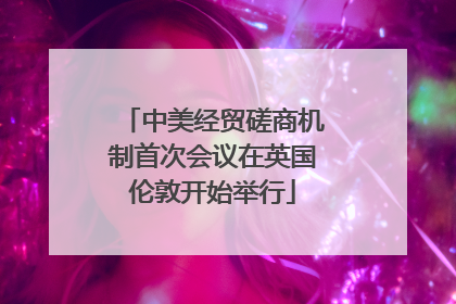 中美经贸磋商机制首次会议在英国伦敦开始举行