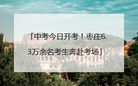 中考今日开考！枣庄6.3万余名考生奔赴考场