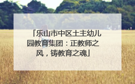 乐山市中区土主幼儿园教育集团：正教师之风，铸教育之魂