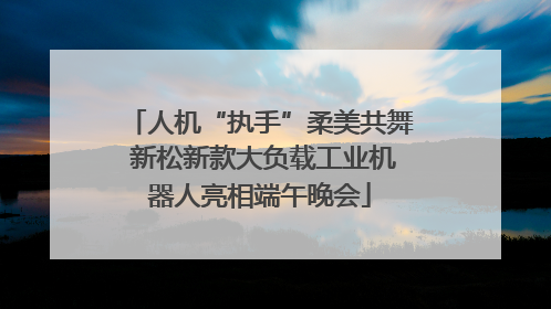 人机“执手”柔美共舞 新松新款大负载工业机器人亮相端午晚会