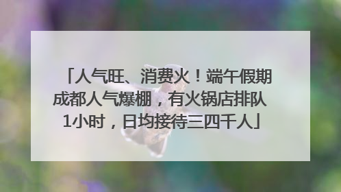 人气旺、消费火！端午假期成都人气爆棚，有火锅店排队1小时，日均接待三四千人