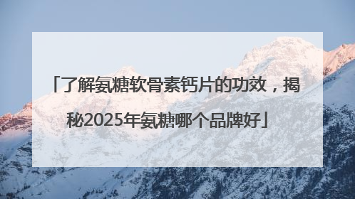 了解氨糖软骨素钙片的功效，揭秘2025年氨糖哪个品牌好