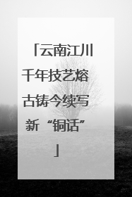 云南江川千年技艺熔古铸今续写新“铜话”