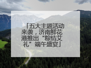 五大主题活动来袭，济南鲜花港推出“粽情艾礼”端午盛宴