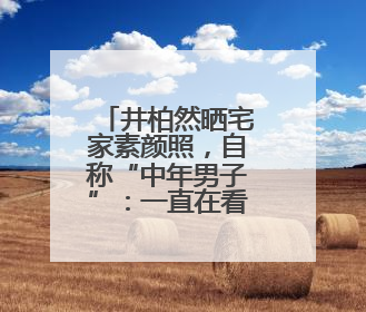 井柏然晒宅家素颜照，自称“中年男子”：一直在看剧本，在家比剧组还忙