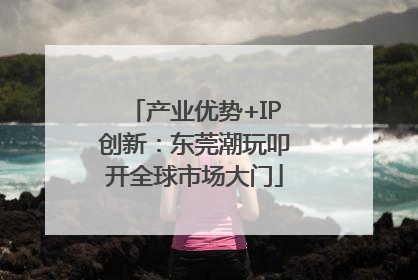 产业优势+IP创新：东莞潮玩叩开全球市场大门