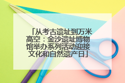从考古遗址到万米高空：金沙遗址博物馆举办系列活动迎接文化和自然遗产日