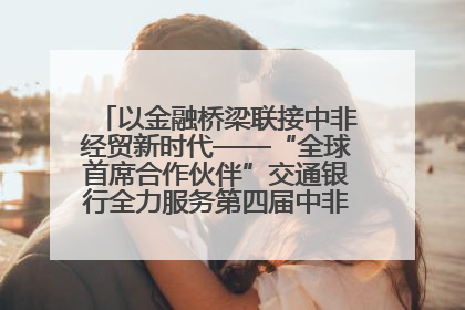 以金融桥梁联接中非经贸新时代——“全球首席合作伙伴”交通银行全力服务第四届中非经贸博览会
