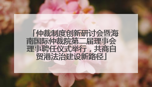 仲裁制度创新研讨会暨海南国际仲裁院第二届理事会理事聘任仪式举行，共商自贸港法治建设新路径