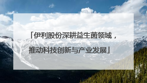 伊利股份深耕益生菌领域，推动科技创新与产业发展
